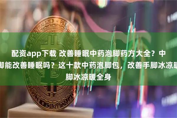 配资app下载 改善睡眠中药泡脚药方大全？中药泡脚能改善睡眠吗？这十款中药泡脚包，改善手脚冰凉暖全身