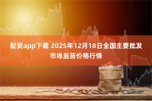 配资app下载 2025年12月18日全国主要批发市场韭苔价格行情