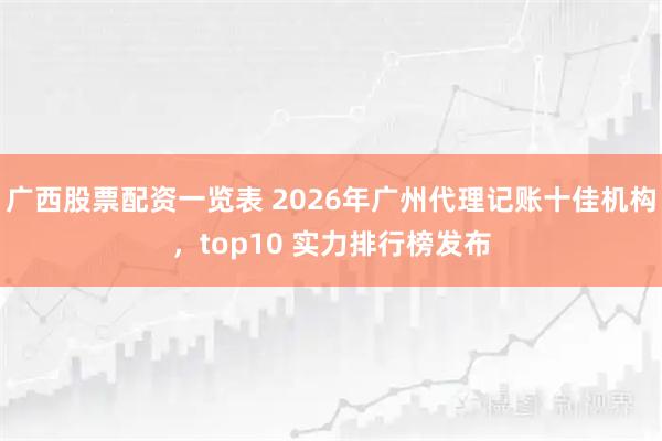 广西股票配资一览表 2026年广州代理记账十佳机构，top10 实力排行榜发布