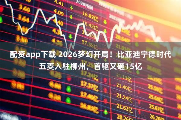 配资app下载 2026梦幻开局！比亚迪宁德时代五菱入驻柳州，首驱又砸15亿