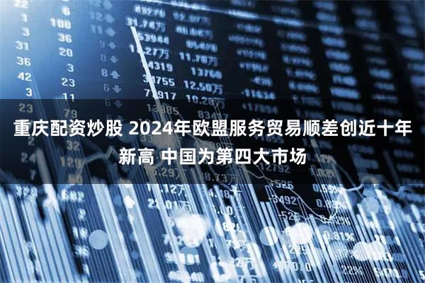 重庆配资炒股 2024年欧盟服务贸易顺差创近十年新高 中国为第四大市场