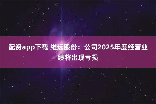 配资app下载 维远股份：公司2025年度经营业绩将出现亏损