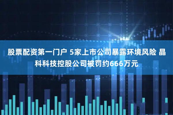 股票配资第一门户 5家上市公司暴露环境风险 晶科科技控股公司被罚约666万元