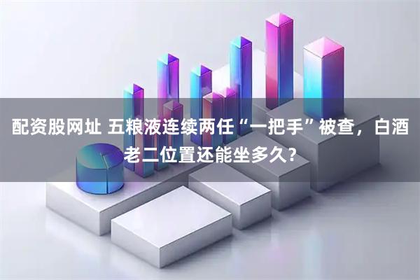 配资股网址 五粮液连续两任“一把手”被查，白酒老二位置还能坐多久？