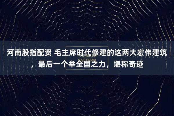 河南股指配资 毛主席时代修建的这两大宏伟建筑，最后一个举全国之力，堪称奇迹