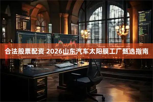 合法股票配资 2026山东汽车太阳膜工厂甄选指南