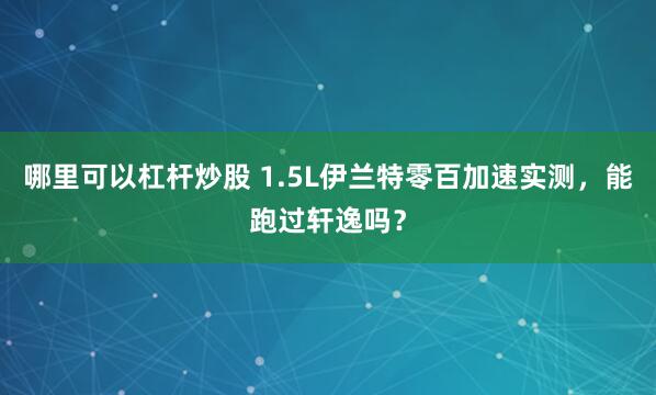 哪里可以杠杆炒股 1.5L伊兰特零百加速实测,能跑过轩逸吗?