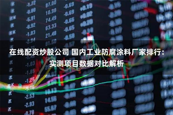 在线配资炒股公司 国内工业防腐涂料厂家排行：实测项目数据对比解析