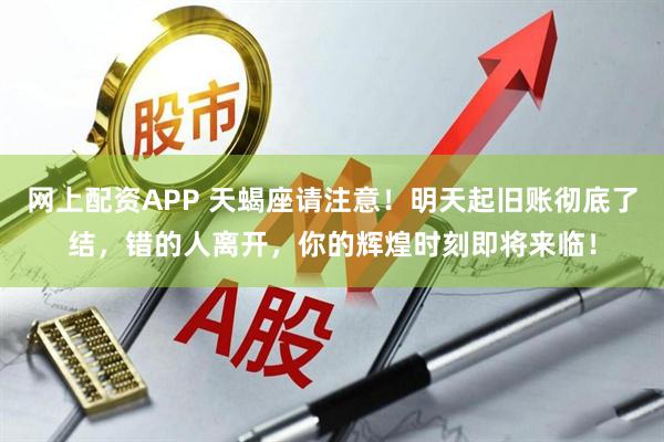 网上配资APP 天蝎座请注意！明天起旧账彻底了结，错的人离开，你的辉煌时刻即将来临！