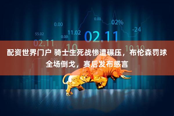 配资世界门户 骑士生死战惨遭碾压，布伦森罚球全场倒戈，赛后发布感言