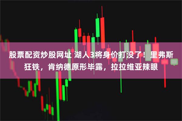 股票配资炒股网址 湖人3将身价打没了！里弗斯狂铁，肯纳德原形毕露，拉拉维亚辣眼