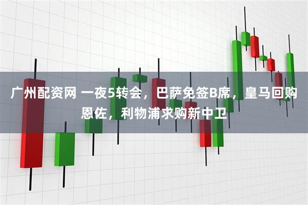 广州配资网 一夜5转会，巴萨免签B席，皇马回购恩佐，利物浦求购新中卫