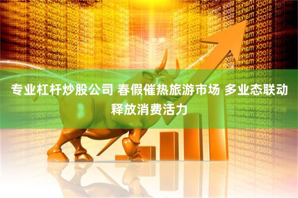 专业杠杆炒股公司 春假催热旅游市场 多业态联动释放消费活力