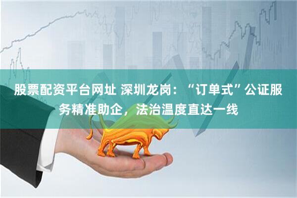 股票配资平台网址 深圳龙岗：“订单式”公证服务精准助企，法治温度直达一线