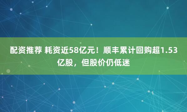 配资推荐 耗资近58亿元！顺丰累计回购超1.53亿股，但股价仍低迷