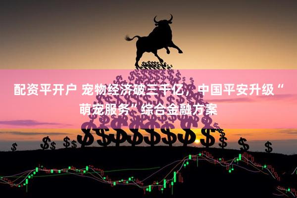 配资平开户 宠物经济破三千亿，中国平安升级“萌宠服务”综合金融方案