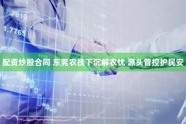 配资炒股合同 东莞农技下沉解农忧 源头管控护民安