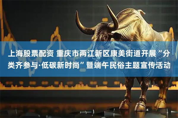 上海股票配资 重庆市两江新区康美街道开展“分类齐参与·低碳新时尚”暨端午民俗主题宣传活动
