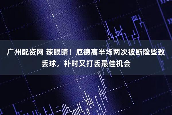 广州配资网 辣眼睛！厄德高半场两次被断险些致丢球，补时又打丢最佳机会