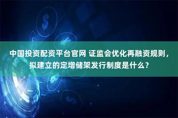中国投资配资平台官网 证监会优化再融资规则，拟建立的定增储架发行制度是什么？