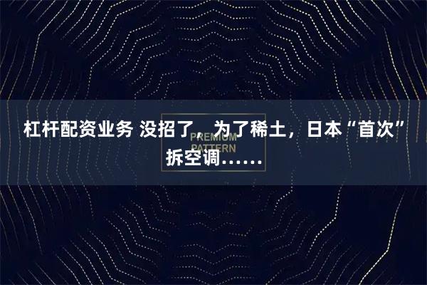 杠杆配资业务 没招了，为了稀土，日本“首次”拆空调……