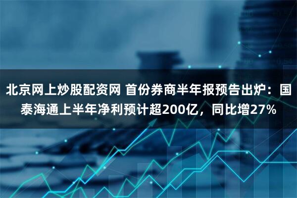 北京网上炒股配资网 首份券商半年报预告出炉：国泰海通上半年净利预计超200亿，同比增27%