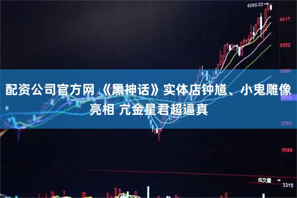 配资公司官方网 《黑神话》实体店钟馗、小鬼雕像亮相 亢金星君超逼真